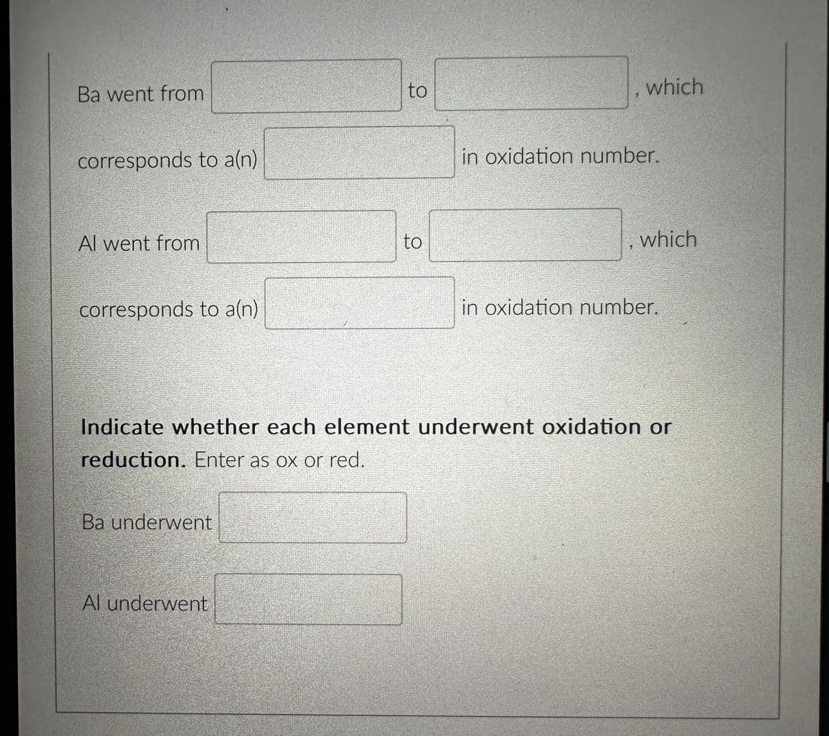 Ba went from
corresponds to a(n)
Al went from
corresponds to a(n)
Ba underwent
to
Al underwent
to
9
which
in oxidation number.
which
Indicate whether each element underwent oxidation or
reduction. Enter as ox or red.
in oxidation number.