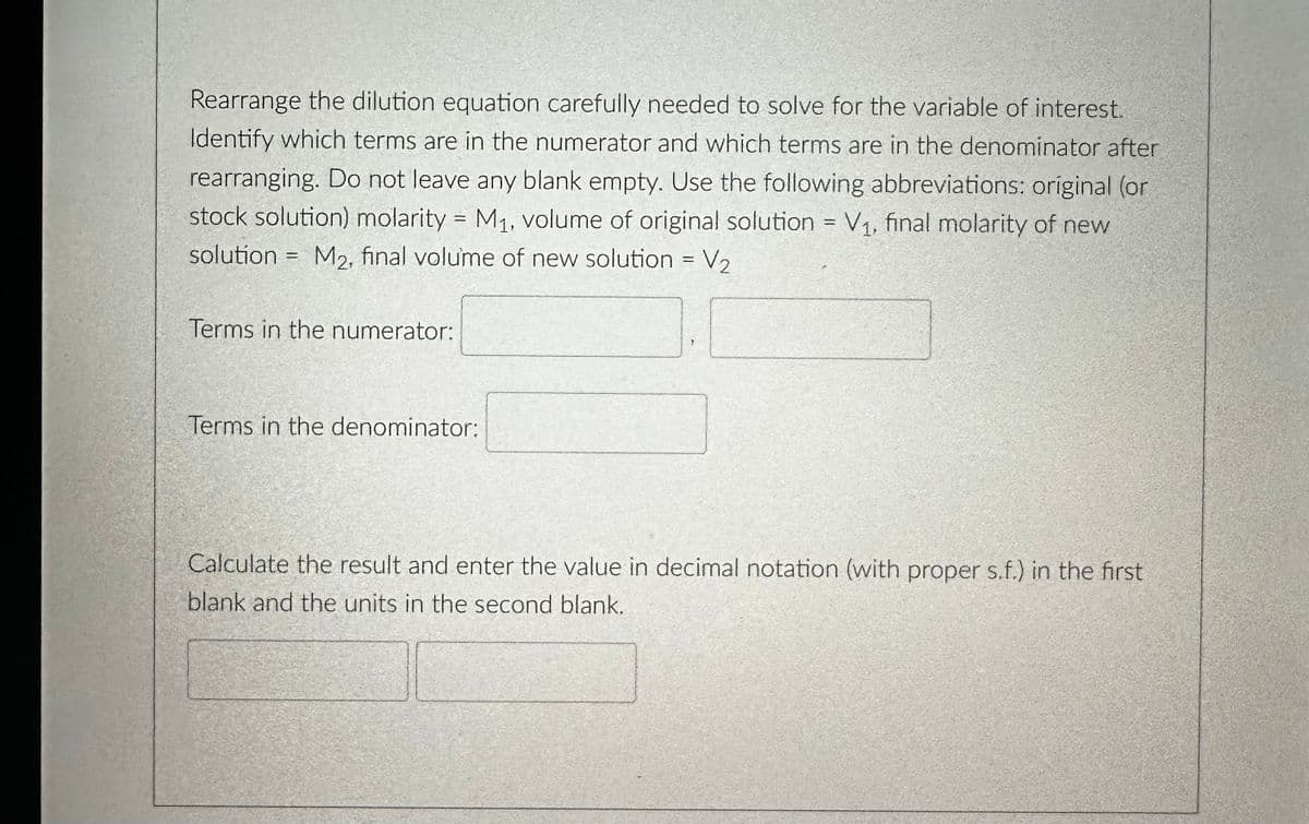 Rearrange the dilution equation carefully needed to solve for the variable of interest.
Identify which terms are in the numerator and which terms are in the denominator after
rearranging. Do not leave any blank empty. Use the following abbreviations: original (or
stock solution) molarity = M₁, volume of original solution = V₁, final molarity of new
solution = M2, final volume of new solution = V₂
Terms in the numerator:
Terms in the denominator:
Calculate the result and enter the value in decimal notation (with proper s.f.) in the first
blank and the units in the second blank.