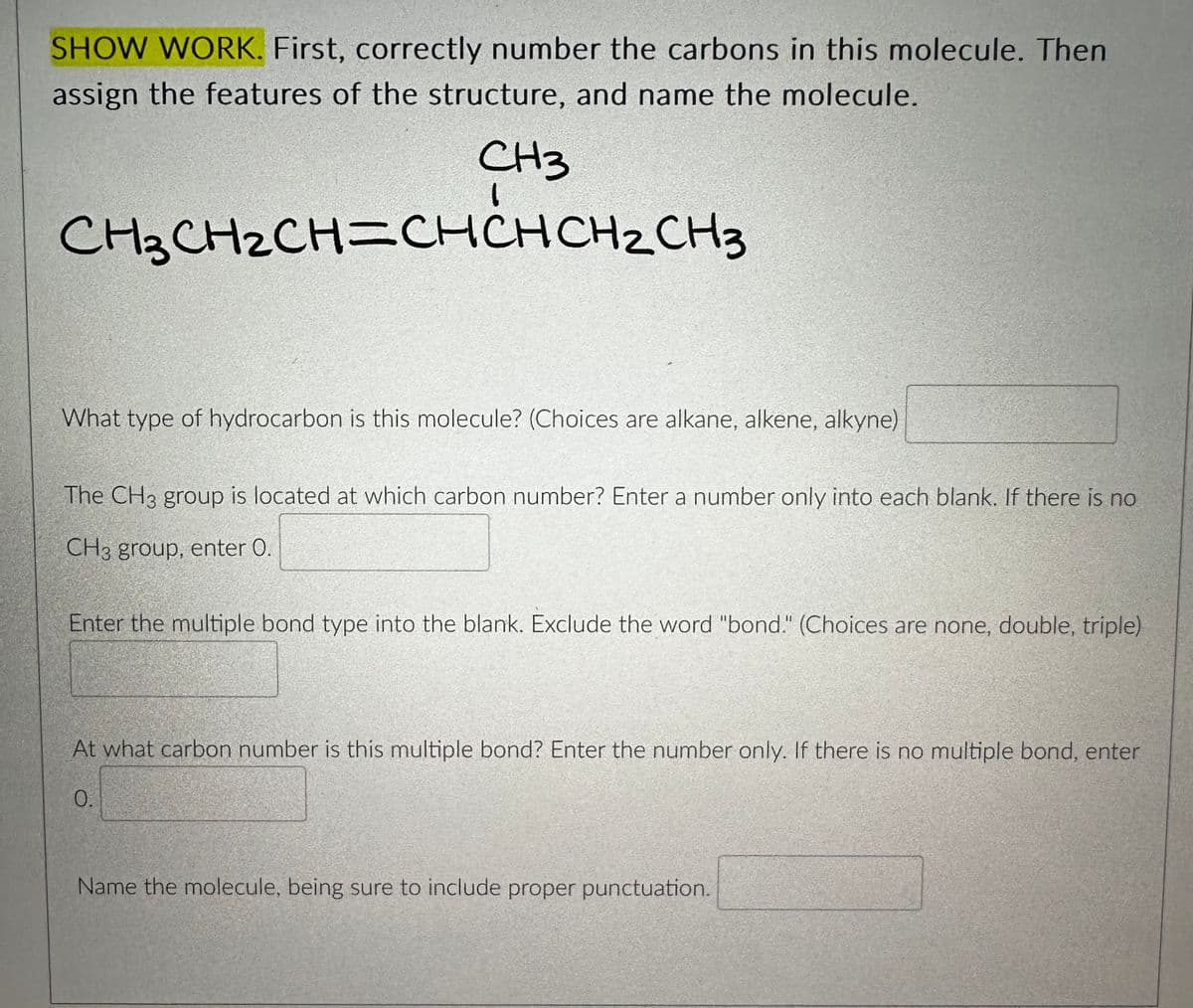 SHOW WORK. First, correctly number the carbons in this molecule. Then
assign the features of the structure, and name the molecule.
CH3
CH3CH₂CH=CHCHCH₂CH3
What type of hydrocarbon is this molecule? (Choices are alkane, alkene, alkyne)
The CH3 group is located at which carbon number? Enter a number only into each blank. If there is no
CH3 group, enter O.
Enter the multiple bond type into the blank. Exclude the word "bond." (Choices are none, double, triple)
At what carbon number is this multiple bond? Enter the number only. If there is no multiple bond, enter
0.
Name the molecule, being sure to include proper punctuation.