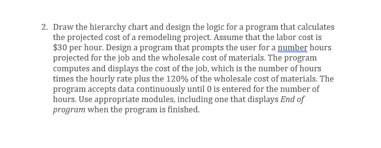 2. Draw the hierarchy chart and design the logic for a program that calculates
the projected cost of a remodeling project. Assume that the labor cost is
$30 per hour. Design a program that prompts the user for a number hours
projected for the job and the wholesale cost of materials. The program
computes and displays the cost of the job, which is the number of hours
times the hourly rate plus the 120% of the wholesale cost of materials. The
program accepts data continuously until 0 is entered for the number of
hours. Use appropriate modules, including one that displays End of
program when the program is finished.
