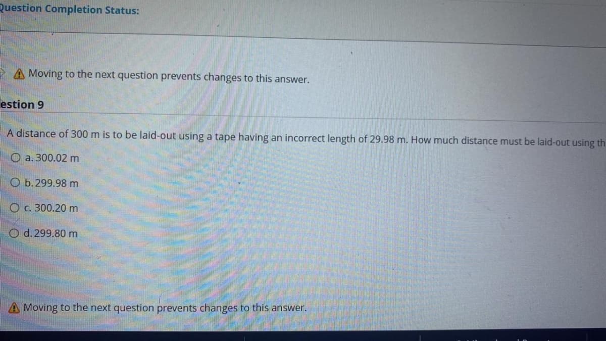 Question Completion Status:
Moving to the next question prevents changes to this answer.
estion 9
A distance of 300 m is to be laid-out using a tape having an incorrect length of 29.98 m. How much distance must be laid-out using th
О а. 300.02 m
O b. 299.98 m
О с. 300.20 m
O d. 299.80 m
A Moving to the next question prevents changes to this answer.
