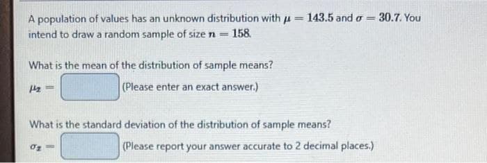 A population of values has an unknown distribution with = 143.5 and σ =
intend to draw a random sample of size n
142
- 158.
What is the mean of the distribution of sample means?
(Please enter an exact answer.)
=
02
What is the standard deviation of the distribution of sample means?
(Please report your answer accurate to 2 decimal places.)
30.7. You