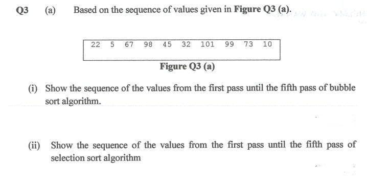 Q3
(a)
Based on the sequence of values given in Figure Q3 (a).
22 5 67
98
45 32 101 99 73 10
Figure Q3 (a)
(i) Show the sequence of the values from the first pass until the fifth pass of bubble
sort algorithm.
(ii) Show the sequence of the values from the first pass until the fifth pass of
selection sort algorithm