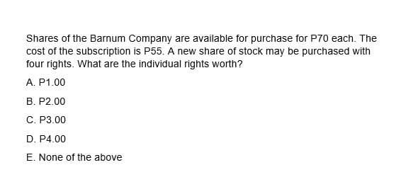 Shares of the Barnum Company are available for purchase for P70 each. The
cost of the subscription is P55. A new share of stock may be purchased with
four rights. What are the individual rights worth?
A. P1.00
B. P2.00
C. P3.00
D. P4.00
E. None of the above