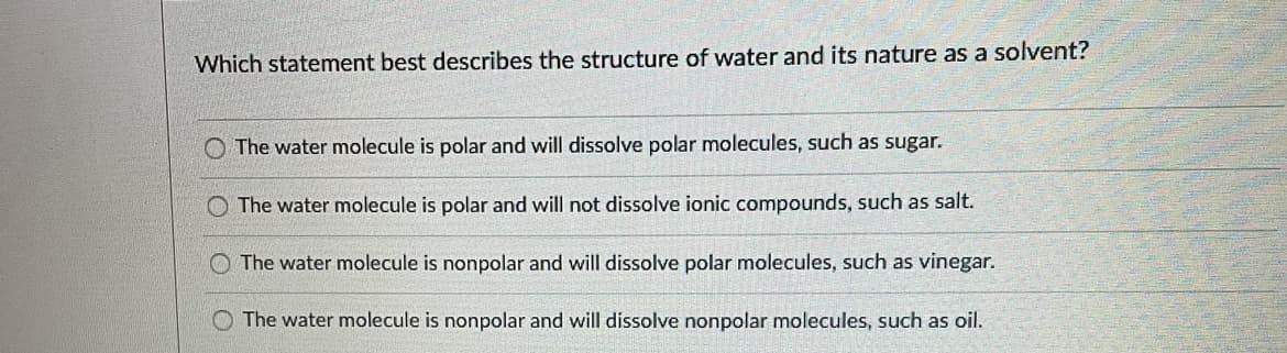 Which statement best describes the structure of water and its nature as a solvent?
O The water molecule is polar and will dissolve polar molecules, such as sugar.
O The water molecule is polar and will not dissolve ionic compounds, such as salt.
The water molecule is nonpolar and will dissolve polar molecules, such as vinegar.
O The water molecule is nonpolar and will dissolve nonpolar molecules, such as oil.
