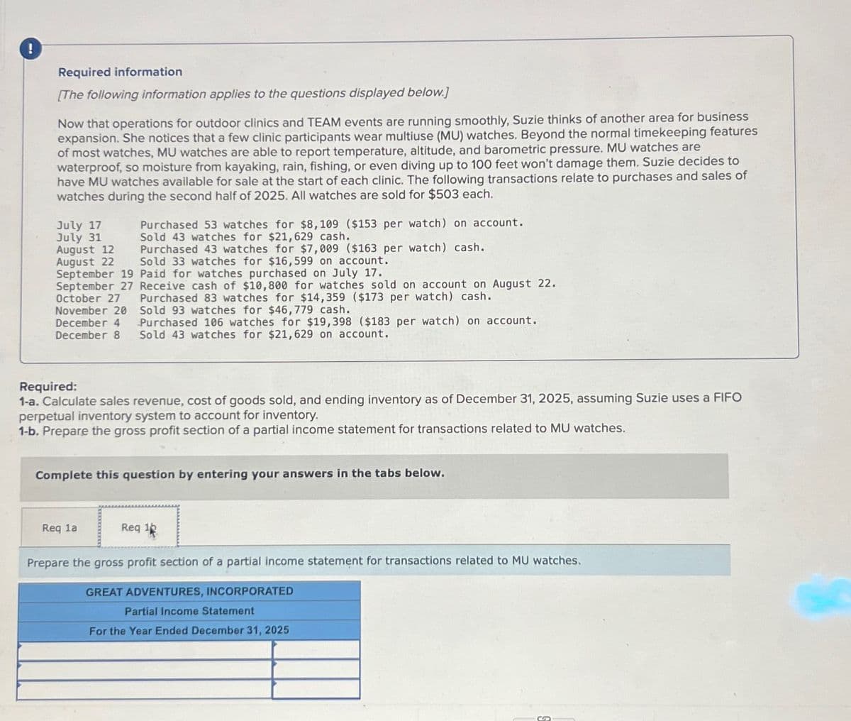 Required information
[The following information applies to the questions displayed below.]
Now that operations for outdoor clinics and TEAM events are running smoothly, Suzie thinks of another area for business
expansion. She notices that a few clinic participants wear multiuse (MU) watches. Beyond the normal timekeeping features
of most watches, MU watches are able to report temperature, altitude, and barometric pressure. MU watches are
waterproof, so moisture from kayaking, rain, fishing, or even diving up to 100 feet won't damage them. Suzie decides to
have MU watches available for sale at the start of each clinic. The following transactions relate to purchases and sales of
watches during the second half of 2025. All watches are sold for $503 each.
July 17
July 31
August 12
August 22
Purchased 53 watches for $8,109 ($153 per watch) on account.
Sold 43 watches for $21,629 cash.
Purchased 43 watches for $7,009 ($163 per watch) cash.
Sold 33 watches for $16,599 on account.
September 19 Paid for watches purchased on July 17.
September 27 Receive cash of $10,800 for watches sold on account on August 22.
October 27
Purchased 83 watches for $14,359 ($173 per watch) cash.
November 20 Sold 93 watches for $46,779 cash.
December 4
December 8
Purchased 106 watches for $19,398 ($183 per watch) on account.
Sold 43 watches for $21,629 on account.
Required:
1-a. Calculate sales revenue, cost of goods sold, and ending inventory as of December 31, 2025, assuming Suzie uses a FIFO
perpetual inventory system to account for inventory.
1-b. Prepare the gross profit section of a partial income statement for transactions related to MU watches.
Complete this question by entering your answers in the tabs below.
Req la
Req 12
Prepare the gross profit section of a partial income statement for transactions related to MU watches.
GREAT ADVENTURES, INCORPORATED
Partial Income Statement
For the Year Ended December 31, 2025
S