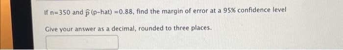 If n-350 and (p-hat) =0.88, find the margin of error at a 95% confidence level
Give your answer as a decimal, rounded to three places.