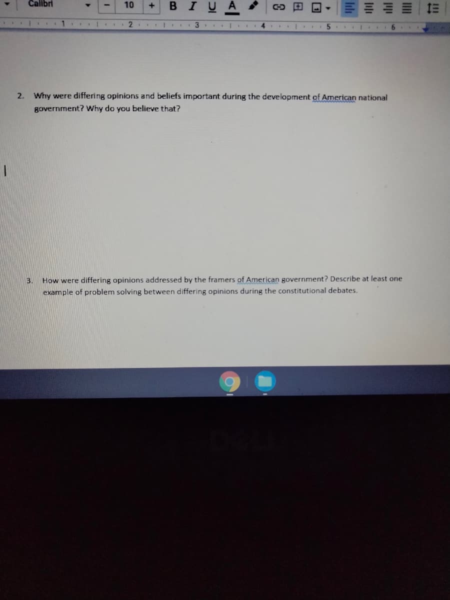 Calbri
BIUA
E E 1E
10
3
2. Why were differing opinions and beliefs important during the development of American national
government? Why do you believe that?
How were differing opinions addressed by the framers of American government? Describe at least one
example of problem solving between differing opinions during the constitutional debates.
3.
三
lili
日
