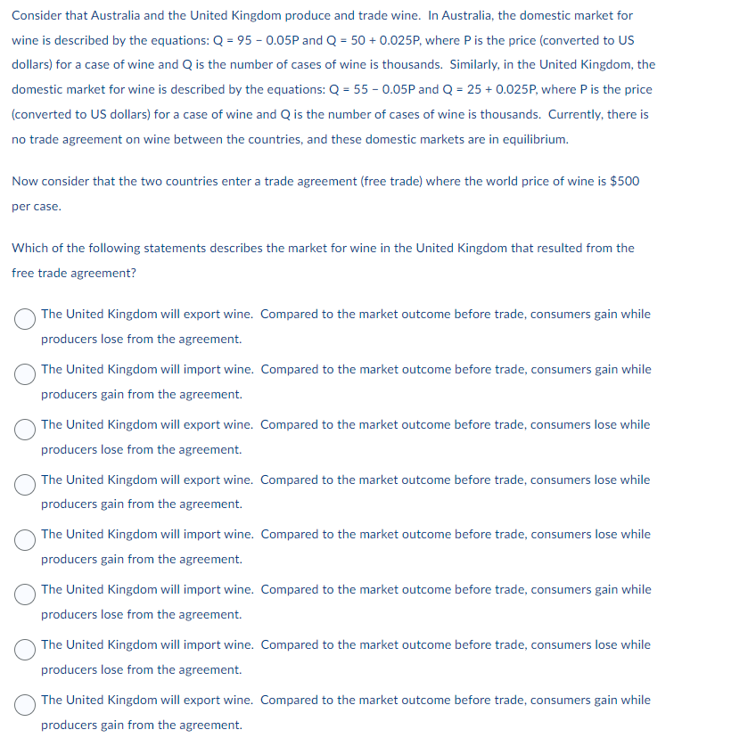 Consider that Australia and the United Kingdom produce and trade wine. In Australia, the domestic market for
wine is described by the equations: Q = 95 - 0.05P and Q = 50 + 0.025P, where P is the price (converted to US
dollars) for a case of wine and Q is the number of cases of wine is thousands. Similarly, in the United Kingdom, the
domestic market for wine is described by the equations: Q = 55 - 0.05P and Q = 25 + 0.025P, where P is the price
(converted to US dollars) for a case of wine and Q is the number of cases of wine is thousands. Currently, there is
no trade agreement on wine between the countries, and these domestic markets are in equilibrium.
Now consider that the two countries enter a trade agreement (free trade) where the world price of wine is $500
per case.
Which of the following statements describes the market for wine in the United Kingdom that resulted from the
free trade agreement?
The United Kingdom will export wine. Compared to the market outcome before trade, consumers gain while
producers lose from the agreement.
The United Kingdom will import wine. Compared to the market outcome before trade, consumers gain while
producers gain from the agreement.
The United Kingdom will export wine. Compared to the market outcome before trade, consumers lose while
producers lose from the agreement.
The United Kingdom will export wine. Compared to the market outcome before trade, consumers lose while
producers gain from the agreement.
The United Kingdom will import wine. Compared to the market outcome before trade, consumers lose while
producers gain from the agreement.
The United Kingdom will import wine. Compared to the market outcome before trade, consumers gain while
producers lose from the agreement.
The United Kingdom will import wine. Compared to the market outcome before trade, consumers lose while
producers lose from the agreement.
The United Kingdom will export wine. Compared to the market outcome before trade, consumers gain while
producers gain from the agreement.