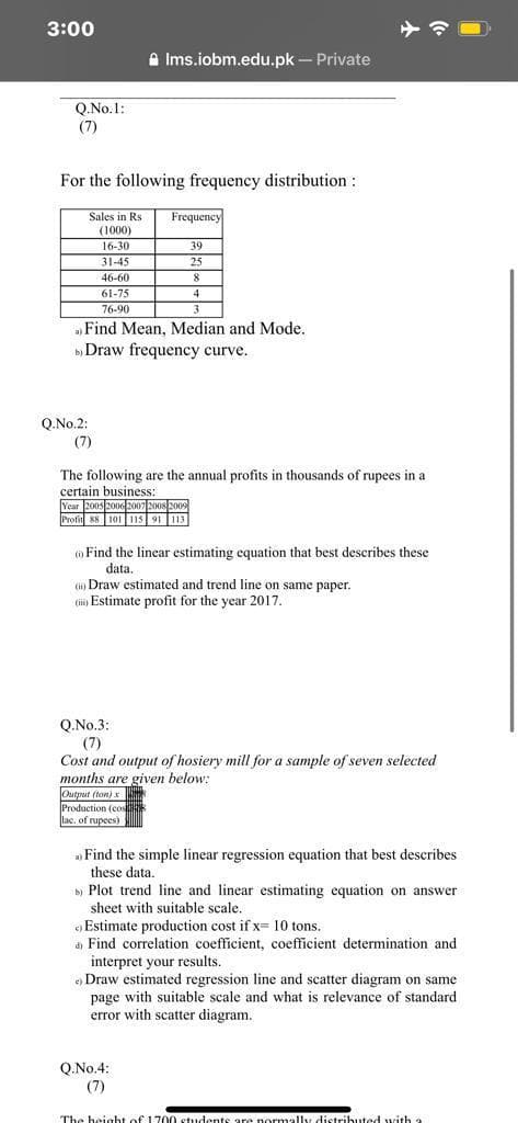 3:00
A Ims.iobm.edu.pk – Private
Q.No.1:
(7)
For the following frequency distribution :
Sales in Rs
Frequency
(1000)
16-30
39
31-45
25
46-60
8
61-75
4
76-90
3
» Find Mean, Median and Mode.
b Draw frequency curve.
Q.No.2:
(7)
The following are the annual profits in thousands of rupees in a
certain business:
Year 2005 2006 2007 20o8 2009
Profit 88 101 115 91 113
o Find the linear estimating equation that best describes these
data.
(i) Draw estimated and trend line on same paper.
(i Estimate profit for the year 2017.
Q.No.3:
(7)
Cost and output of hosiery mill for a sample of seven selected
months are given below:
Output (ton) x
Production (cos
llac, of rupees)
Find the simple linear regression equation that best describes
these data.
b) Plot trend line and linear estimating equation on answer
sheet with suitable scale.
Estimate production cost if x=10 tons.
Find correlation coefficient, coefficient determination and
interpret your results.
e) Draw estimated regression line and scatter diagram on same
page with suitable scale and what is relevance of standard
error with scatter diagram.
Q.No.4:
(7)
The height of 1700 students are normally distributed with a
