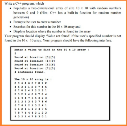 Write a C++ program, which
• Populates a two-dimensional array of size 10 x 10 with random numbers
between 0 and 9 (Hint: C++ has a built-in function for random number
generation)
• Prompts the user to enter a number
Searches for this number in the 10 x 10 array and
Displays location where the number is found in the array
Your program should display Value not found' if the user's specified number is not
found in the 10 x 10 array. Your program should have the following interface.
Enter a value to find in the 10 x 10 array :
5
Found at location (0] [5]
Found at location (1] [9]
Found at location (4] [6]
Found at location (7] [0]
4 instances found.
The 10 x 10 array is :
8964 657812
4631128745
678342 323 1
2321 40 6784
0194765 32 3
212134378 6
678121 3 241
512111 3476
787644 3123
4321 478301
