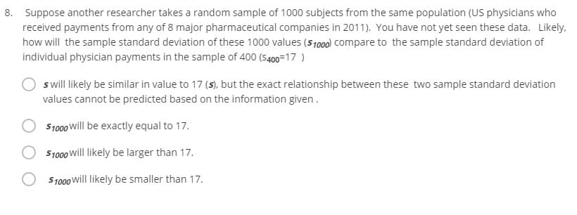 8. Suppose another researcher takes a random sample of 1000 subjects from the same population (US physicians who
received payments from any of 8 major pharmaceutical companies in 2011). You have not yet seen these data. Likely.
how will the sample standard deviation of these 1000 values (S1000) compare to the sample standard deviation of
individual physician payments in the sample of 400 (S400=17 )
s will likely be similar in value to 17 (s), but the exact relationship between these two sample standard deviation
values cannot be predicted based on the information given.
S1000 Will be exactly equal to 17.
S1000 will likely be larger than 17.
S1000 will likely be smaller than 17.
