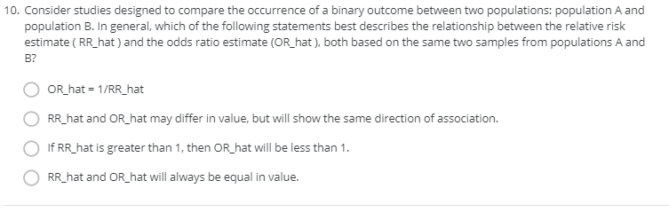 10. Consider studies designed to compare the occurrence of a binary outcome between two populations: population A and
population B. In general, which of the following statements best describes the relationship between the relative risk
estimate ( RR_hat ) and the odds ratio estimate (OR_hat), both based on the same two samples from populations A and
B?
OR_ hat = 1/RR_hat
RR_hat and OR_hat may differ in value, but will show the same direction of association.
If RR_hat is greater than 1, then OR_hat will be less than 1.
RR_hat and OR_hat will always be equal in value.
