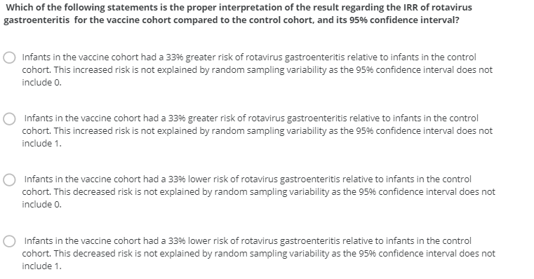 Which of the following statements is the proper interpretation of the result regarding the IRR of rotavirus
gastroenteritis for the vaccine cohort compared to the control cohort, and its 95% confidence interval?
Infants in the vaccine cohort had a 33% greater risk of rotavirus gastroenteritis relative to infants in the control
cohort. This increased risk is not explained by random sampling variability as the 95% confidence interval does not
include 0.
Infants in the vaccine cohort had a 336 greater risk of rotavirus gastroenteritis relative to infants in the control
cohort. This increased risk is not explained by random sampling variability as the 95% confidence interval does not
include 1.
Infants in the vaccine cohort had a 33% lower risk of rotavirus gastroenteritis relative to infants in the control
cohort. This decreased risk is not explained by random sampling variability as the 95% confidence interval does not
include 0.
Infants in the vaccine cohort had a 33% lower risk of rotavirus gastroenteritis relative to infants in the control
cohort. This decreased risk is not explained by random sampling variability as the 95% confidence interval does not
include 1.
