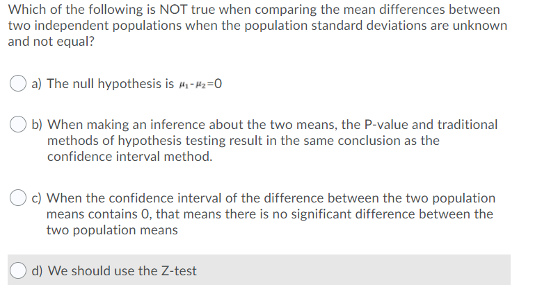 Which of the following is NOT true when comparing the mean differences between
two independent populations when the population standard deviations are unknown
and not equal?
a) The null hypothesis is #1-42=0
b) When making an inference about the two means, the P-value and traditional
methods of hypothesis testing result in the same conclusion as the
confidence interval method.
c) When the confidence interval of the difference between the two population
means contains 0, that means there is no significant difference between the
two population means
d) We should use the Z-test
