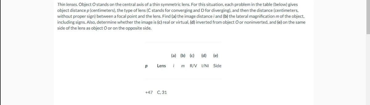 Thin lenses. Object O stands on the central axis of a thin symmetric lens. For this situation, each problem in the table (below) gives
object distance p (centimeters), the type of lens (C stands for converging and D for diverging), and then the distance (centimeters,
without proper sign) between a focal point and the lens. Find (a) the image distance i and (b) the lateral magnification m of the object,
including signs. Also, determine whether the image is (c) real or virtual, (d) inverted from object O or noninverted, and (e) on the same
side of the lens as object O or on the opposite side.
(a) (b) (c)
(d)
(e)
Lens
i
R/V I/NI Side
+47 C, 31
