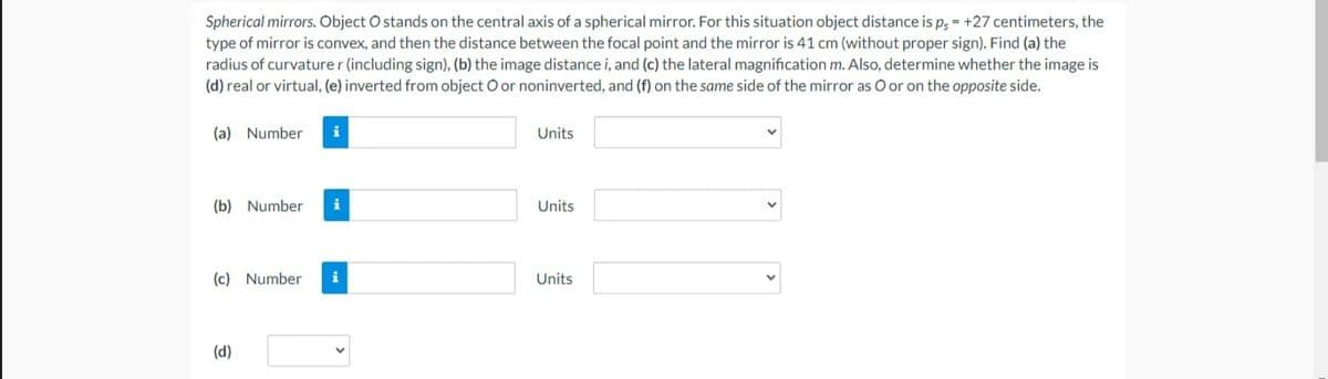 Spherical mirrors. Object O stands on the central axis of a spherical mirror. For this situation object distance is p, - +27 centimeters, the
type of mirror is convex, and then the distance between the focal point and the mirror is 41 cm (without proper sign). Find (a) the
radius of curvature r (including sign), (b) the image distance i, and (c) the lateral magnification m. Also, determine whether the image is
(d) real or virtual, (e) inverted from object O or noninverted, and (f) on the same side of the mirror as O or on the opposite side.
(a) Number
i
Units
(b) Number
i
Units
(c) Number
i
Units
(d)
