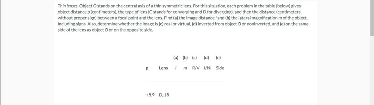 Thin lenses. Object O stands on the central axis of a thin symmetric lens. For this situation, each problem in the table (below) gives
object distance p (centimeters), the type of lens (C stands for converging and D for diverging), and then the distance (centimeters,
without proper sign) between a focal point and the lens. Find (a) the image distance i and (b) the lateral magnification m of the object,
including signs. Also, determine whether the image is (c) real or virtual, (d) inverted from object O or noninverted, and (e) on the same
side of the lens as object O or on the opposite side.
(a) (b) (c)
(d) (e)
Lens
i
R/V I/NI Side
+8.9 D, 18
