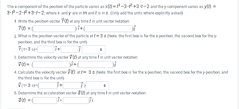 The x-component of the position of the particle varies as x(t) = f³ -3-2 +3-t-2 and the y-component varies as y(t) =
3.8-2·2+3•t-2, where x and y are in m and t is in s. (Only add the units where explicitly asked)
1. Write the position vector 7(f) at any time t in unit vector notation:
7() = (
Dit
2. What is the position vector of the particle at f = 3 s (Note: the first box is for the x-position, the second box for the y-
position, and the third box is for the unit)
7(t=3 s)=
3. Determine the velocity vector V (f) at any time t in unit vector notation:
v () =
4. Calculate the velocity vector V (f) at t= 3 s (Note: the first box is for the x-position, the second box for the y-position, and
the third box is for the unit)
V (t= 3 s)=(
5. Determine the acceleration vector a (f) at any time t in unit vector notation:
à (t) =
