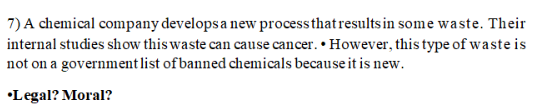 7) A chemical company develops a new processthat results in some waste. Their
internal studies show this waste can cause cancer. • However, this type ofwaste is
not on a government list of banned chemicals because it is new.
•Legal? Moral?
