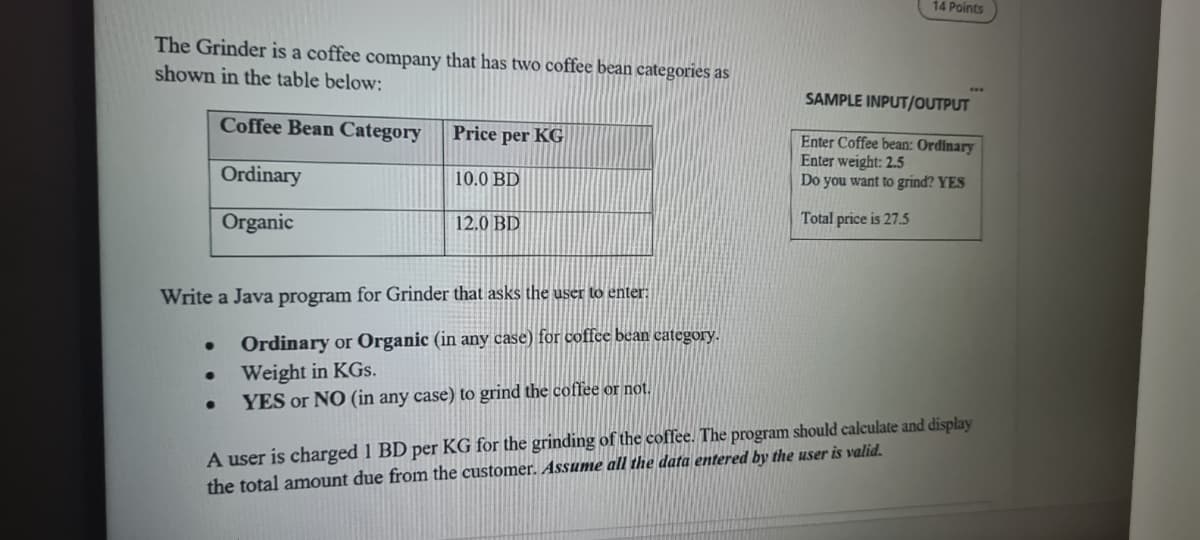 14 Points
The Grinder is a coffee company that has two coffee bean categories as
shown in the table below:
SAMPLE INPUT/OUTPUT
Coffee Bean Category
Price per KG
Enter Coffee bean: Ordinary
Enter weight: 2.5
Do you want to grind? YES
Ordinary
10.0 BD
Organic
12.0 BD
Total price is 27.5
Write a Java program for Grinder that asks the user to enter:
Ordinary or Organic (in any case) for coffee bean eategory.
Weight in KGs.
YES or NO (in any case) to grind the coffee or not.
A user is charged 1 BD per KG for the grinding of the coffee. The program should calculate and display
the total amount due from the customer. Assume all the data entered by the user is valid.
