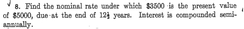 8. Find the nominal rate under which $3500 is the present value
of $5000, due ·at the end of 12} years. Interest is compounded semi-
annually.
