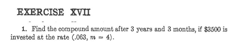 EXERCISE XVII
1. Find the compound amount after 3 years and 3 months, if $3500 is
invested at the rate (.063, m = 4).
