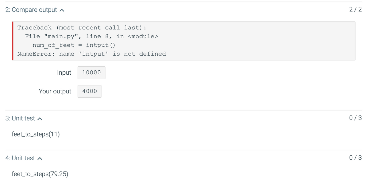 2: Compare output a
2/2
Traceback (most recent call last):
File "main.py", line 8, in <module>
num of feet
intput ()
NameError:
name 'intput' is not defined
Input
10000
Your outp
4000
3: Unit test ^
0/3
feet_to_steps(11)
4: Unit test
0/3
feet_to_steps(79.25)
