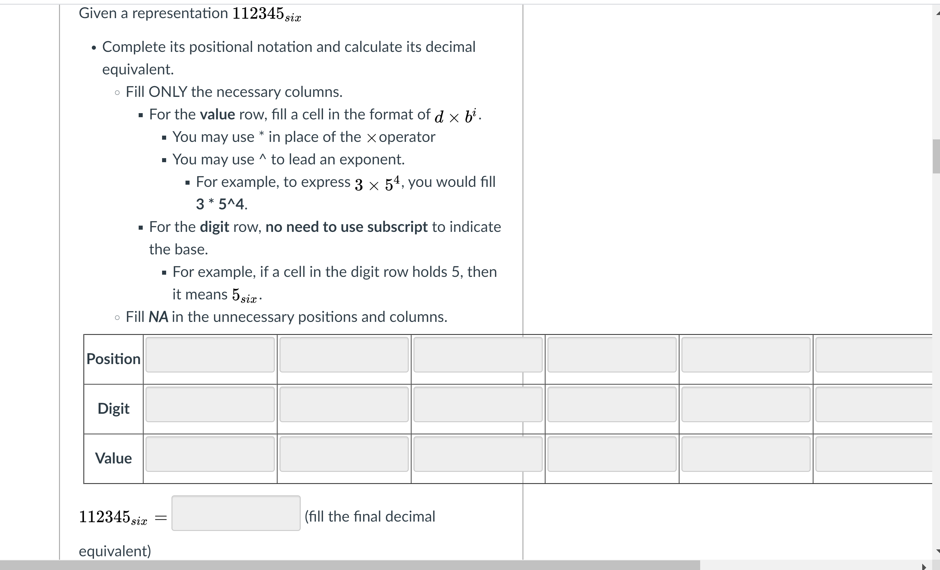 Given a representation 112345 siæ
Complete its positional notation and calculate its decimal
equivalent.
o Fill ONLY the necessary columns.
· For the value row, fill a cell in the format of d × b'.
· You may use * in place of the x operator
· You may use ^ to lead an exponent.
· For example, to express 3 × 54, you would fill
3 * 5^4.
· For the digit row, no need to use subscript to indicate
the base.
· For example, if a cell in the digit row holds 5, then
it means 5six ·
o Fill NA in the unnecessary positions and columns.
Position
Digit
Value
112345 six
(fill the final decimal
equivalent)
