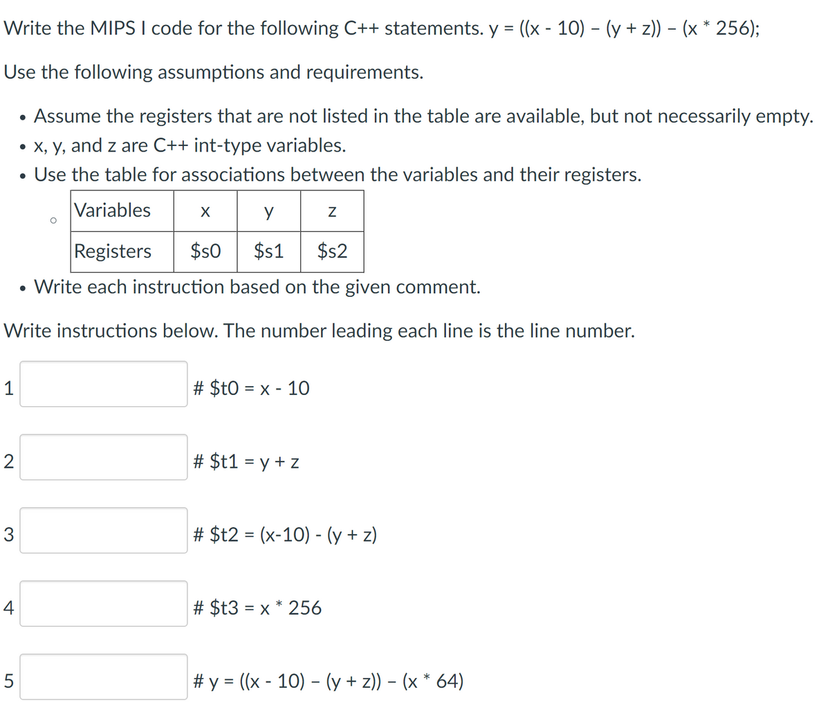 Write the MIPS I code for the following C++ statements. y = ((x - 10) – (y + z)) – (x * 256);
Use the following assumptions and requirements.
Assume the registers that are not listed in the table are available, but not necessarily empty.
• X, y, and z are C++ int-type variables.
Use the table for associations between the variables and their registers.
Variables
Registers
$s0
$1
$2
Write each instruction based on the given comment.
Write instructions below. The number leading each line is the line number.
1
# $t0 = x - 10
2
# $t1 = y + z
3
# $t2 = (x-10) - (y + z)
4
# $t3 = x * 256
# y = ((x - 10) – (y + z)) – (x * 64)
