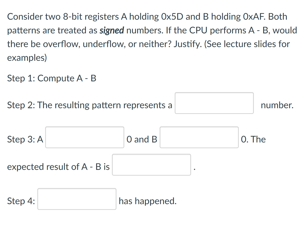 Consider two 8-bit registers A holding OX5D and B holding O×AF. Both
patterns are treated as signed numbers. If the CPU performs A - B, would
there be overflow, underflow, or neither? Justify. (See lecture slides for
examples)
Step 1: Compute A - B
Step 2: The resulting pattern represents a
number.
Step 3: A
O and B
0. The
expected result of A - B is
Step 4:
has happened.
