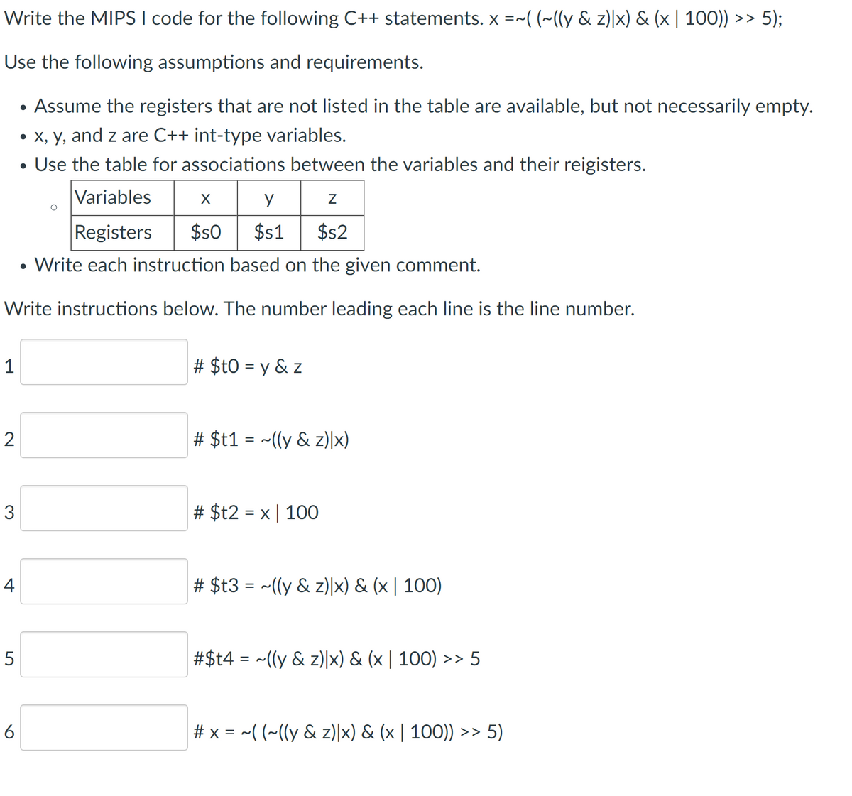 Write the MIPS I code for the following C++ statements. x =~( (~((y & z)|x) & (x | 100)) >> 5);
Use the following assumptions and requirements.
• Assume the registers that are not listed in the table are available, but not necessarily empty.
• X, y, and z are C++ int-type variables.
• Use the table for associations between the variables and their reigisters.
Variables
X
Registers
$s0
$1
$s2
• Write each instruction based on the given comment.
Write instructions below. The number leading each line is the line number.
1
# $t0 = y & z
2
# $t1 = ~((y & z)|x)
3
# $t2 = x | 100
4
# $t3 = ~((y & z)|x) & (x | 100)
5
#$t4 = ~((y & z)|x) & (x | 100) >> 5
6
# x = -( (~(ly & z)|x) & (x | 100)) >> 5)
