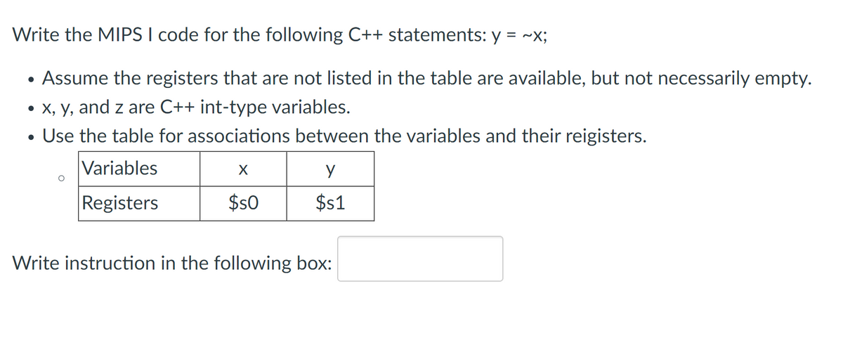 Write the MIPS I code for the following C++ statements: y = ~X;
• Assume the registers that are not listed in the table are available, but not necessarily empty.
• X, y, and z are C++ int-type variables.
• Use the table for associations between the variables and their reigisters.
Variables
y
Registers
$s0
$s1
Write instruction in the following box:
