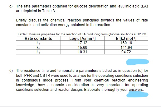 c) The rate parameters obtained for glucose dehydration and levulinic acid (LA)
are depicted in Table 3.
Briefly discuss the chemical reaction principles towards the values of rate
constants and activation energy obtained in the reaction.
Table 3 Kinetics properties for the reaction of LA producing from glucose solutions at 120°C
Rate constants
Log10 [A/min]
17.12
E [kJ mol·1]
160.16
k1
141.94
94.72
k2
15.69
ka
10.31
d) The residence time and temperature parameters studied as in question (c) for
both PFR and CSTR were used to analyse for the operating conditions selection
in continuous mode process. From your chemical reaction engineering
knowledge, how economic consideration is very important for operating
conditions selection and reactor design. Elaborate thoroughly your answers.
