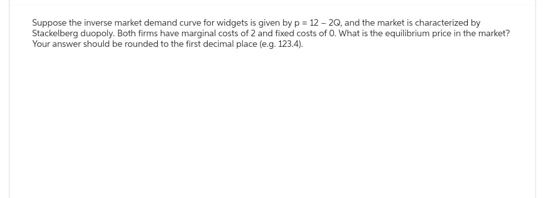 Suppose the inverse market demand curve for widgets is given by p = 12 - 2Q, and the market is characterized by
Stackelberg duopoly. Both firms have marginal costs of 2 and fixed costs of O. What is the equilibrium price in the market?
Your answer should be rounded to the first decimal place (e.g. 123.4).