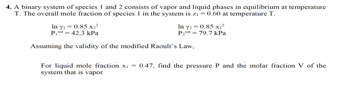 4. A binary system of species 1 and 2 consists of vapor and liquid phases in equilibrium at temperature
T. The overall mole fraction of species 1 in the system is zį = 0.60 at temperature T.
In yı = 0.85 x2²
P sat = 42.3 kPa
In y2 = 0.85 x1²
P2sat = 79.7 kPa
Assuming the validity of the modified Raoult’s Law,
For liquid mole fraction xị =
system that is vapor
0.47, find the pressure P and the molar fraction V of the
