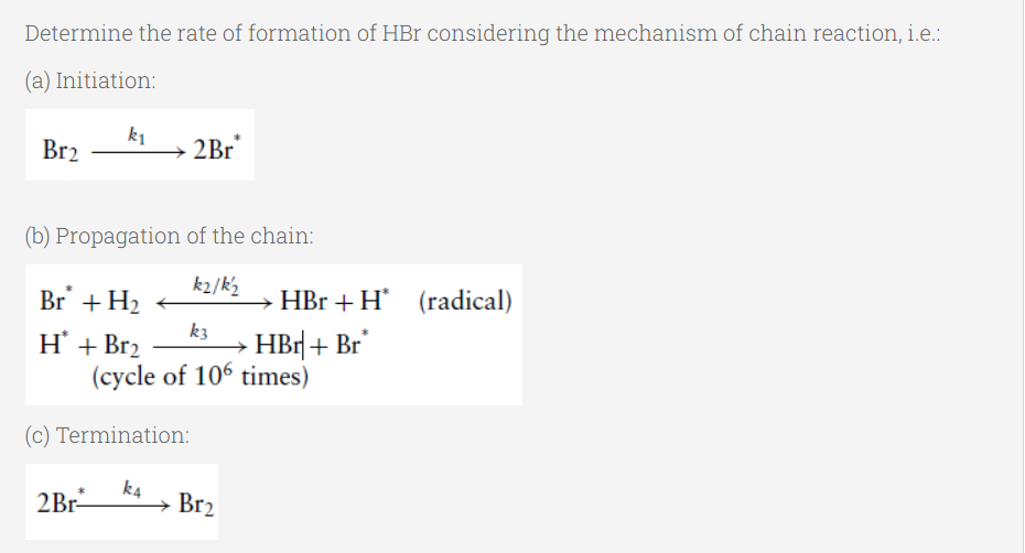 Determine the rate of formation of HBr considering the mechanism of chain reaction, i.e.:
(a) Initiation:
Br2
k1
2Br
(b) Propagation of the chain:
k2/k2
Br + H2
HBr + H' (radical)
k3
Н + Brz
(cycle of 106 times)
HBr| + Br
(c) Termination:
2Br
k4
Br2
