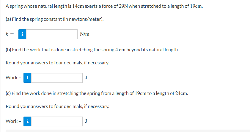 A spring whose natural length is 14cm exerts a force of 29N when stretched to a length of 19cm.
(a) Find the spring constant (in newtons/meter).
k =
i
N/m
(b) Find the work that is done in stretching the spring 4 cm beyond its natural length.
Round your answers to four decimals, if necessary.
Work = i
J
(c) Find the work done in stretching the spring from a length of 19cm to a length of 24cm.
Round your answers to four decimals, if necessary.
Work = i
J
