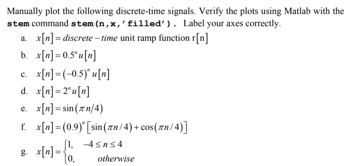 Manually plot the following discrete-time signals. Verify the plots using Matlab with the
stem command stem (n,x, 'filled'). Label your axes correctly.
a. x[n] = discrete - time unit ramp function r[n]
b. x[n] = 0.5"u[n]
c. x[n] = (-0.5)" u [n]
d.
x[n] = 2" u[n]
e.
x[n] = sin(n/4)
f.
x[n] (0.9)" [sin (zn/4)+cos(7n/4)]
=
g. x[n] =
=
(1, -4≤n≤4
0,
otherwise