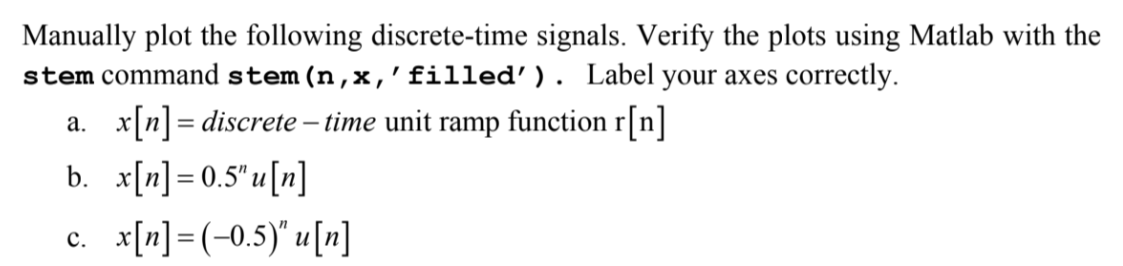 Manually plot the following discrete-time signals. Verify the plots using Matlab with the
stem command stem (n,x, 'filled'). Label your axes correctly.
a. x[n] = discrete - time unit ramp function r[n]
b. x[n] = 0.5" u[n]
c. x[n] =(-0.5)" u [n]