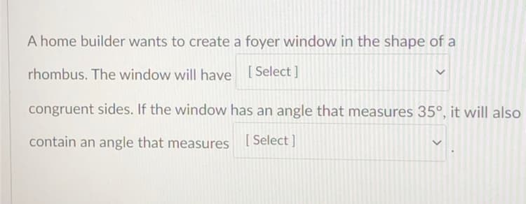A home builder wants to create a foyer window in the shape of a
rhombus. The window will have [Select ]
congruent sides. If the window has an angle that measures 35°, it will also
contain an angle that measures [Select]
>
