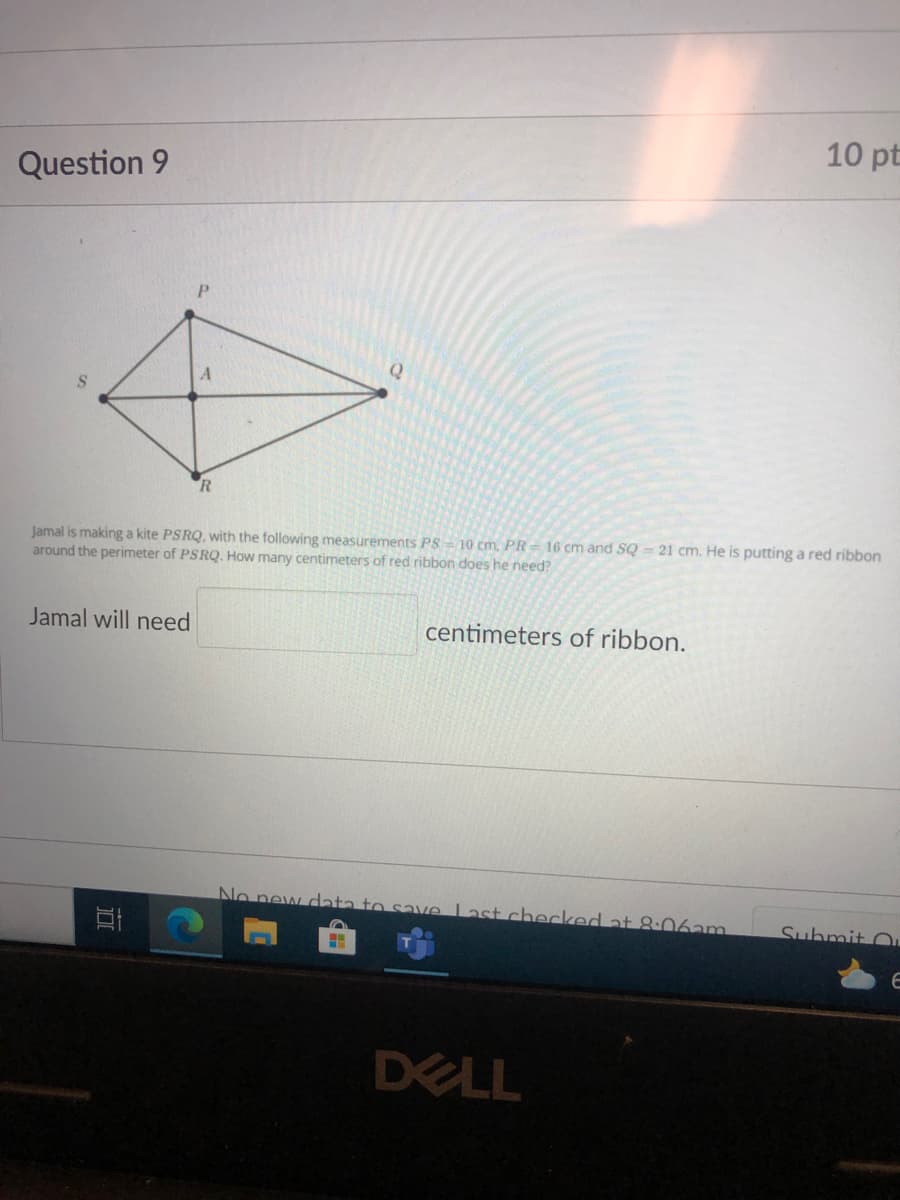 10 pt
Question 9
R
Jamal is making a kite PSRQ, with the following measurements PS - 10 cm. PR= 16 cm and SQ = 21 cm. He is putting a red ribbon
around the perimeter of PSRQ. How many centimeters of red ribbon does he need?
Jamal will need
centimeters of ribbon.
No new data to save Last checked at 8-06am
Suhmit O,
DELL
