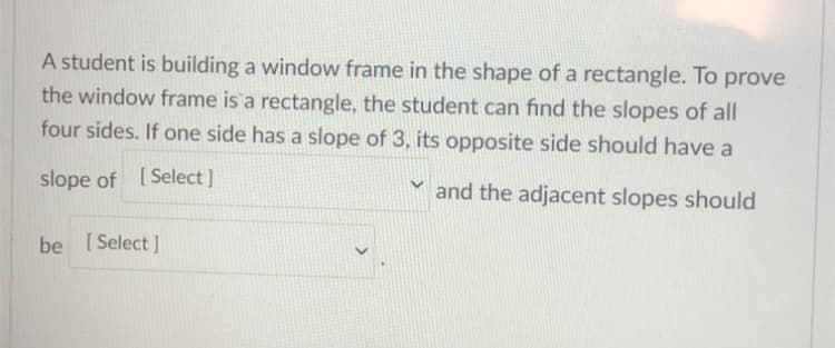 A student is building a window frame in the shape of a rectangle. To prove
the window frame is a rectangle, the student can find the slopes of all
four sides. If one side has a slope of 3, its opposite side should have a
slope of [Select]
and the adjacent slopes should
be [ Select ]
