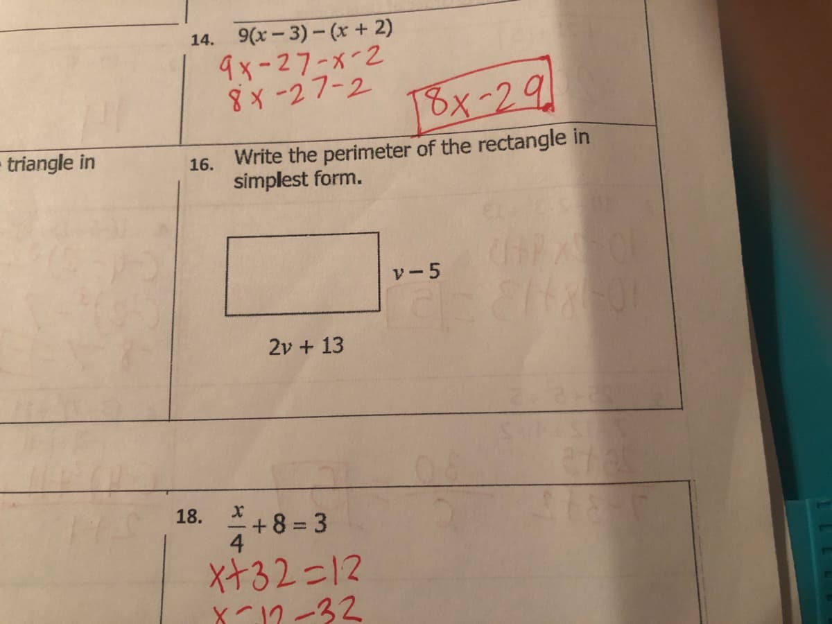 triangle in
14. 9(x-3)-(x + 2)
9x-27-x-2
8x-27-2
16.
18.
18x-29
Write the perimeter of the rectangle in
simplest form.
X
4
2v + 13
+ +8=3
x+32=12
X-12-32
v-5
2818-0