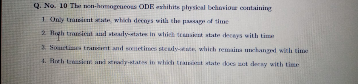 Q. No. 10 The non-homogeneous ODE exhibits physical behaviour containing
1. Only transient state, which decays with the passage of time
2. Both transient and steady-states in which transient state decays with time
3. Sometimes transient and sometimes steady-state, which remains unchanged with time
4. Both transient and steady-states in which transient state does not decay with time
