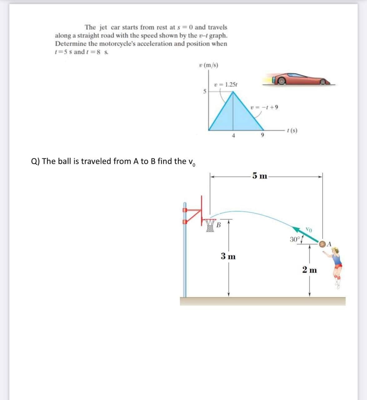 The jet car starts from rest at s =0 and travels
along a straight road with the speed shown by the v-t graph.
Determine the motorcycle's acceleration and position when
1=5 s and t =8 s.
v (m/s)
v = 1.25t
5
v = -t +9
I (s)
4
9.
Q) The ball is traveled from A to B find the v.
5 m
В
30°
3 m
2 m
