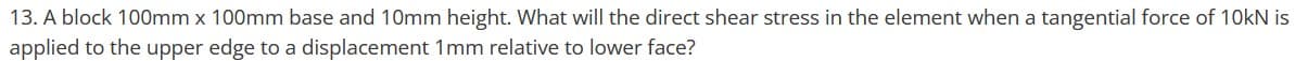 13. A block 100mm x 100mm base and 10mm height. What will the direct shear stress in the element when a tangential force of 10kN is
applied to the upper edge to a displacement 1mm relative to lower face?
