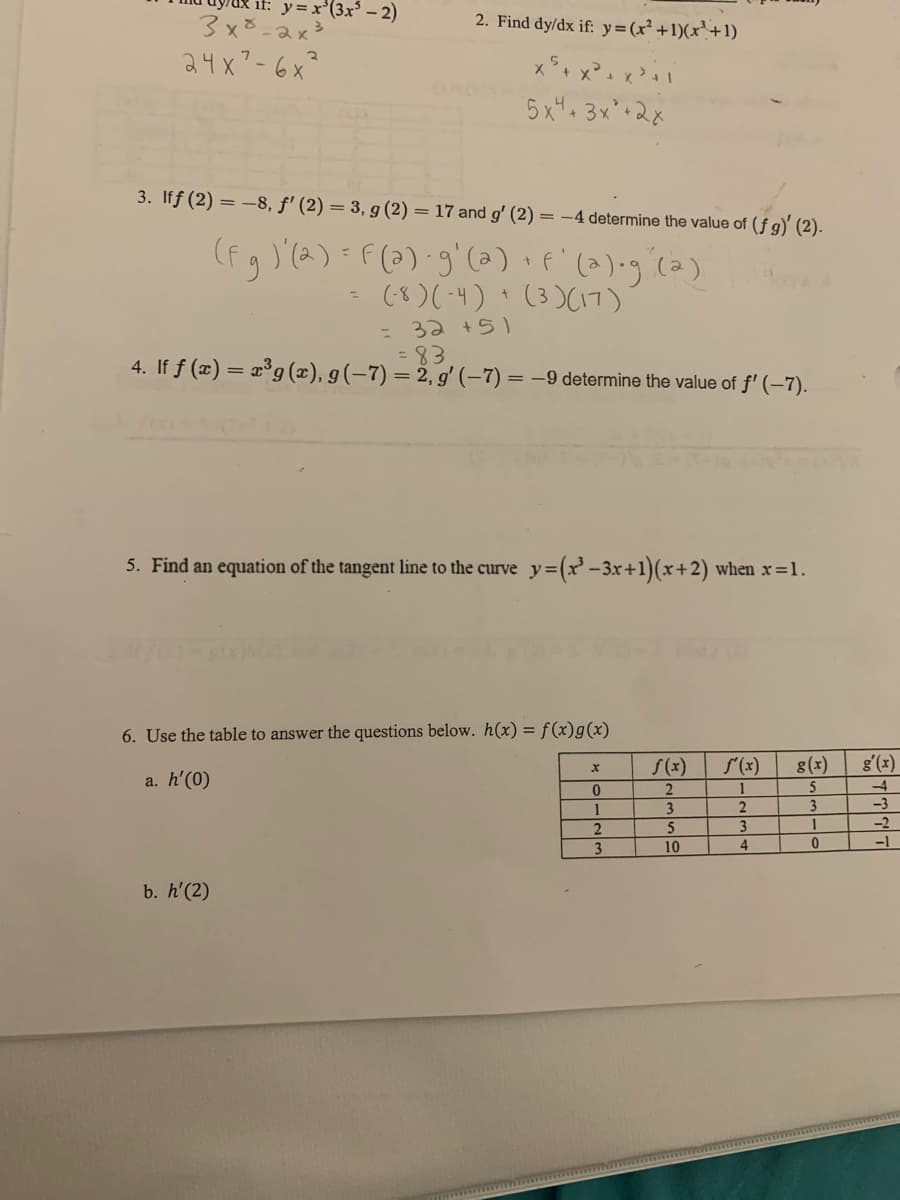 if: y=x'(3x³ – 2)
2. Find dy/dx if: y=(x² +1)(x'+1)
3x8-2x3
24x7-6x²
5x4 3x'+2x
3. Iff (2) = –8, f' (2) = 3, g (2) = 17 and g' (2)
= -4 determine the value of (fg)' (2).
(fg )'(2)=F(3) g'(a) · f'(2)•g (a)
(8)(-4) ' (3)(7)
: 32 +5)
=83
4. If f (x) = x°g (x), g(-7) = 2, g' (-7) = –9 determine the value of f' (–7).
5. Find an equation of the tangent line to the curve y=(x'-3x+1)(x+2) when x 1.
6. Use the table to answer the questions below. h(x) = f(x)g(x)
S(x)
f(x)
8(x)
g'(x)
a. h'(0)
-4
5
2
3
-3
5
3.
-2
3.
10
4
-1
b. h'(2)
