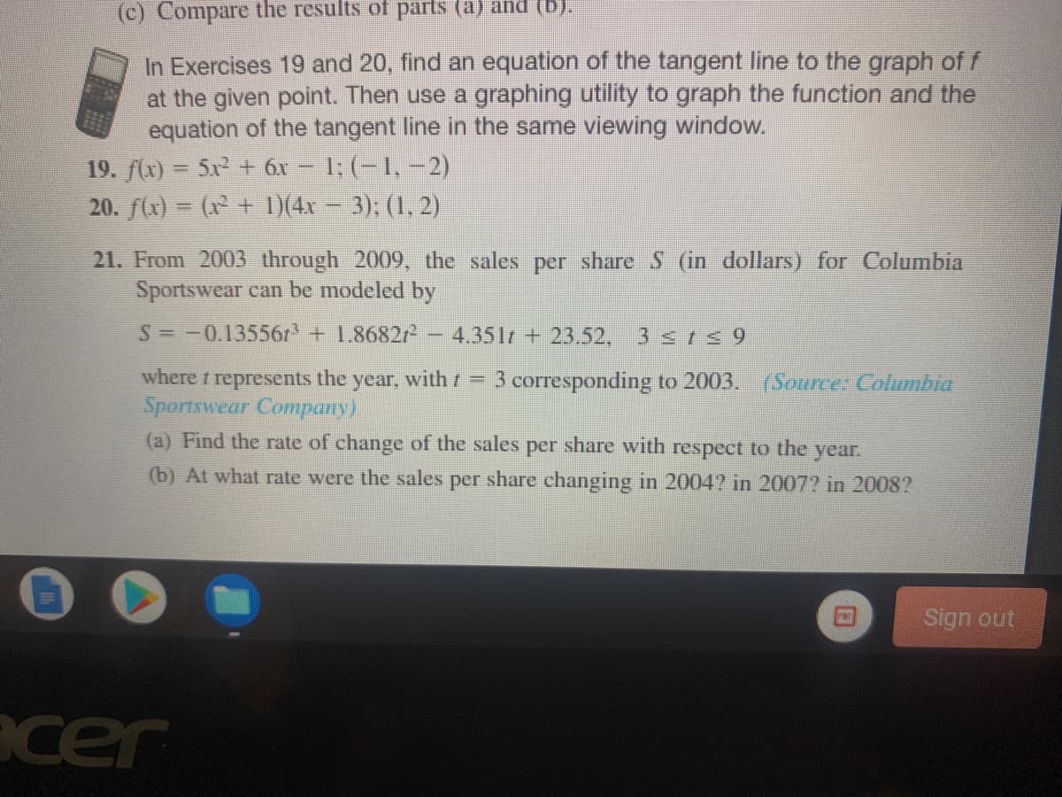 (c) Compare the results of parts (a) and (b).
In Exercises 19 and 20, find an equation of the tangent line to the graph of f
at the given point. Then use a graphing utility to graph the function and the
equation of the tangent line in the same viewing window.
19. f(x) = 5x + 6x – 1; (-1, –2)
20. f(x) = (x + )(4x – 3); (1, 2)
21. From 2003 through 2009, the sales per share S (in dollars) for Columbia
Sportswear can be modeled by
S=-0.135561 + 1.8682/- – 4.351r + 23.52, 3 s rs 9
where t represents the
year,
with r = 3 corresponding to 20003. (Sourcer Columbia
Sportswear Company)
(a) Find the rate of change of the sales per share with respect to the
year.
(b) At what rate were the sales per share changing in 2004? in 2007? in 2008?
Sign out
acer
