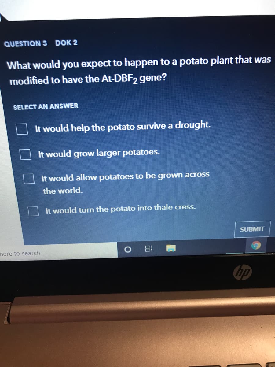 QUESTION 3 DOK 2
What would you expect to happen to a potato plant that was
modified to have the At-DBF2 gene?
SELECT AN ANSWER
It would help the potato survive a drought.
It would grow larger potatoes.
It would allow potatoes to be grown across
the world.
It would turn the potato into thale cress.
SUBMIT
here to search
hp
